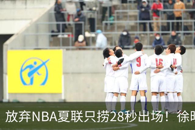 放弃NBA夏联只捞28秒出场！徐昕推迟报到，打响反抗固化集训第一枪